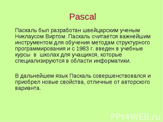 Pascal Паскаль был разработан швейцарским ученым Никлаусом Виртом. Паскаль считается важнейшим инструментом для обучения методам структурного программирования и с 1983 г. введен в учебные курсы в школах для учащихся, которые специализируются в облас…