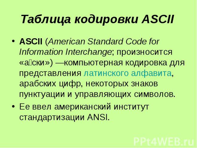 Таблица кодировки ASCII ASCII (American Standard Code for Information Interchange; произносится «а ски») —компьютерная кодировка для представления латинского алфавита, арабских цифр, некоторых знаков пунктуации и управляющих символов. Ее ввел америк…