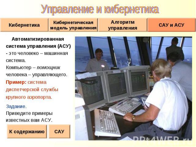 Автоматизированная Автоматизированная система управления (АСУ) - это человеко – машинная система. Компьютер – помощник человека – управляющего. Пример: система диспетчерской службы крупного аэропорта. Задание. Приведите примеры известных вам АСУ.