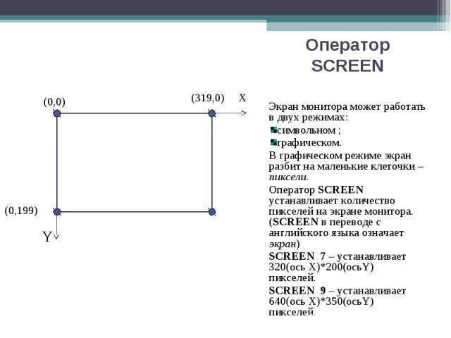 Экран монитора может работать в двух режимах: Экран монитора может работать в двух режимах: символьном ; графическом. В графическом режиме экран разбит на маленькие клеточки – пиксели. Оператор SCREEN устанавливает количество пикселей на экране мони…