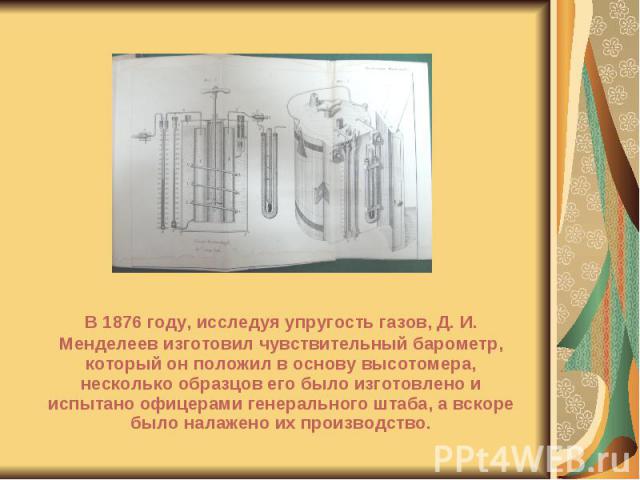 В 1876 году, исследуя упругость газов, Д. И. Менделеев изготовил чувствительный барометр, который он положил в основу высотомера, несколько образцов его было изготовлено и испытано офицерами генерального штаба, а вскоре было налажено их производство…