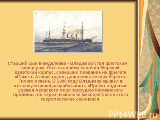 Старший сын Менделеева - Владимир стал флотским офицером. Он с отличием окончил Морской кадетский корпус, совершил плавание на фрегате «Память Азова» вдоль дальневосточных берегов Тихого океана. В 1898 году Владимир вышел в отставку и начал разрабат…