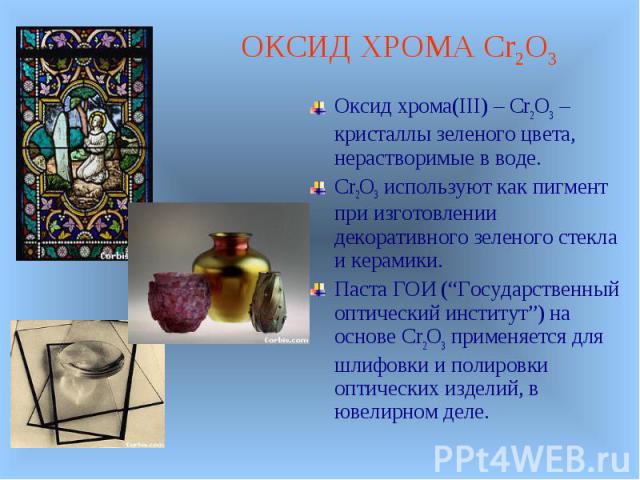 Оксид хрома(III) – Cr2O3 –кристаллы зеленого цвета, нерастворимые в воде. Оксид хрома(III) – Cr2O3 –кристаллы зеленого цвета, нерастворимые в воде. Cr2O3 используют как пигмент при изготовлении декоративного зеленого стекла и керамики. Паста ГОИ (“Г…