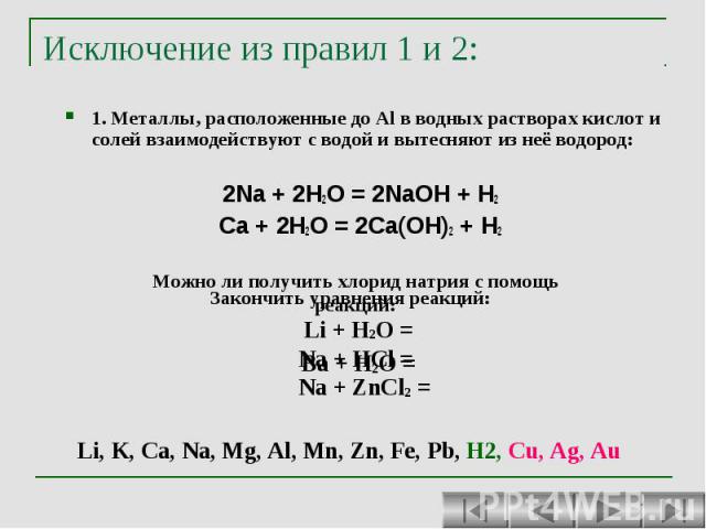 Исключение из правил 1 и 2: 1. Металлы, расположенные до Al в водных растворах кислот и солей взаимодействуют с водой и вытесняют из неё водород: 2Na + 2H2O = 2NaOH + H2 Ca + 2H2O = 2Ca(OH)2 + H2