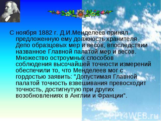 С ноября 1882 г. Д.И.Менделеев принял предложенную ему должность хранителя Депо образцовых мер и весов, впоследствии названное Главной палатой мер и весов. Множество остроумных способов соблюдения высочайшей точности измерений обеспечили то, что Мен…