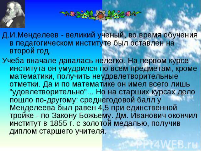 Д.И.Менделеев - великий ученый, во время обучения в педагогическом институте был оставлен на второй год. Д.И.Менделеев - великий ученый, во время обучения в педагогическом институте был оставлен на второй год. Учеба вначале давалась нелегко. На перв…