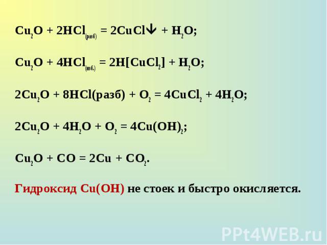 Сu2О + 2НСl(разб) = 2CuCl + H2O; Сu2О + 2НСl(разб) = 2CuCl + H2O; Сu2О + 4НСl(изб.) = 2H[CuCl2] + H2O; 2Сu2О + 8НСl(разб) + О2 = 4CuCl2 + 4Н2О; 2Сu2О + 4Н2О + О2 = 4Сu(ОН)2; Сu2О + СО = 2Сu + СО2. Гидроксид Cu(OH) не стоек и быстро окисляется.