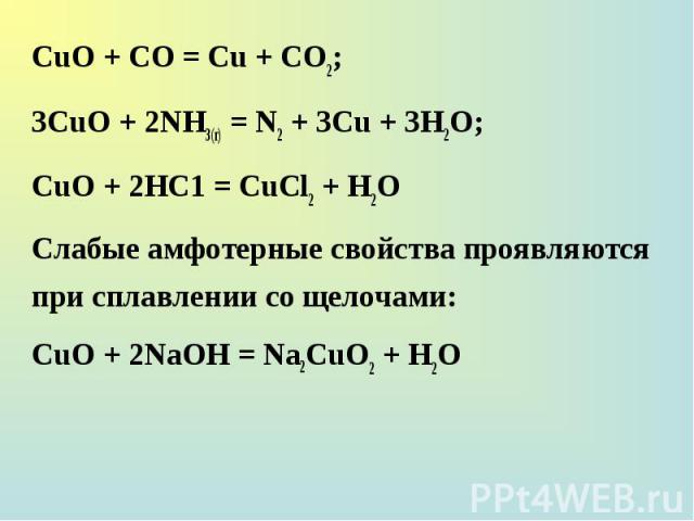 СuО + СО = Сu + СО2; СuО + СО = Сu + СО2; 3СuО + 2NH3(г) = N2 + 3Сu + 3H2О; СuО + 2НС1 = СuСl2 + Н2O Слабые амфотерные свойства проявляются при сплавлении со щелочами: СuО + 2NaOH = Na2СuO2 + Н2O