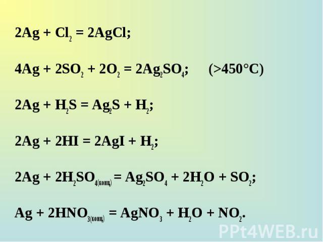 2Ag + Cl2 = 2AgCl; 2Ag + Cl2 = 2AgCl; 4Ag + 2SO2 + 2O2 = 2Ag2SO4; (>450°C) 2Ag + H2S = Ag2S + H2; 2Ag + 2HI = 2AgI + H2; 2Ag + 2H2SO4(конц.) = Ag2SO4 + 2H2O + SO2; Ag + 2НNO3(конц.) = AgNO3 + H2O + NO2.