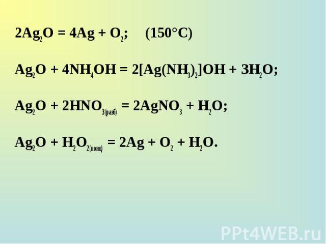 2Ag2O = 4Ag + О2; (150°С) 2Ag2O = 4Ag + О2; (150°С) Ag2O + 4NH4OH = 2[Ag(NH3)2]OH + ЗН2О; Ag2O + 2НNО3(разб) = 2AgNO3 + Н2О; Ag2O + H2О2(конц) = 2Ag + О2 + Н2О.