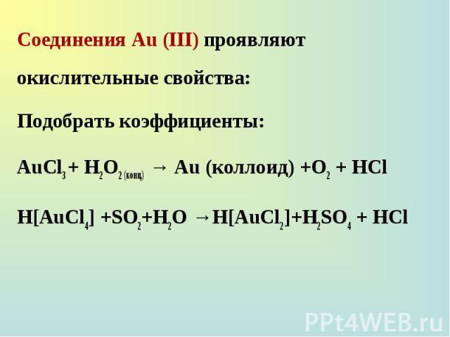 Соединения Au (III) проявляют окислительные свойства: Соединения Au (III) проявляют окислительные свойства: Подобрать коэффициенты: AuCl3 + H2O2 (конц.) → Au (коллоид) +O2 + HCl H[AuCl4] +SO2+H2O →H[AuCl2]+H2SO4 + HCl