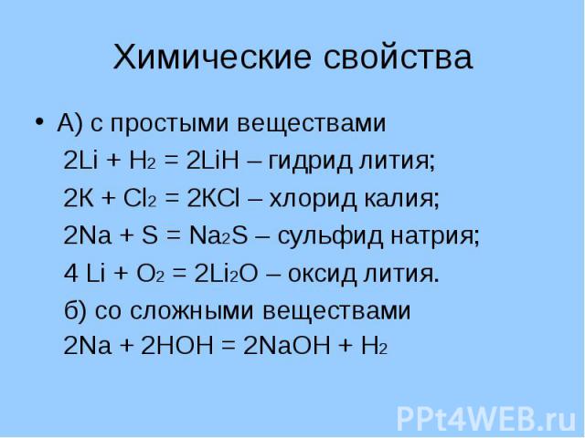 Химические свойства А) с простыми веществами 2Li + Н2 = 2LiН – гидрид лития; 2К + Сl2 = 2КСl – хлорид калия; 2Nа + S = Nа2S – сульфид натрия; 4 Li + О2 = 2Li2О – оксид лития. б) со сложными веществами 2Nа + 2НОН = 2NаОН + Н2