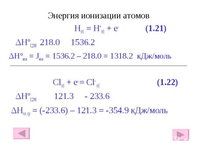 Энергия ионизации атомов Энергия ионизации атомов H(г) = H+(г) + e- (1.21) ΔHºf,298 218.0 1536.2 ΔHºион = Jион = 1536.2 – 218.0 = 1318.2 кДж/моль Сl(г) + e- = Cl- (г) (1.22) ΔHºf,298 121.3 - 233.6 ΔHэл. ср = (-233.6) – 121.3 = -354.9 кДж/моль
