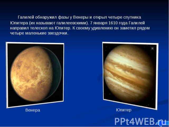 Галилей обнаружил фазы у Венеры и открыл четыре спутника Юпитера (их называют галилеевскими). 7 января 1610 года Галилей направил телескоп на Юпитер. К своему удивлению он заметил рядом четыре маленькие звездочки. Галилей обнаружил фазы у Венеры и о…