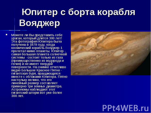  Юпитер с борта корабля Вояджер Можете ли Вы представить себе ураган, который длится 300 лет! Эта фотография Юпитера была получена в 1979 году, когда космический корабль Вояджер-1 пролетал мимо планеты. Юпитер - самая большая планета солнечной …