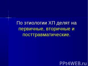 По этиологии ХП делят на первичные, вторичные и посттравматические. По этиологии