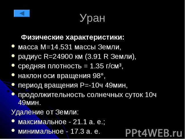 Уран Физические характеристики: масса М=14.531 массы Земли, радиус R=24900 км (3.91 R Земли), средняя плотность = 1.35 г/см³, наклон оси вращения 98°, период вращения P=-10ч 49мин, продолжительность солнечных суток 10ч 49мин. Удаление от Земли: макс…