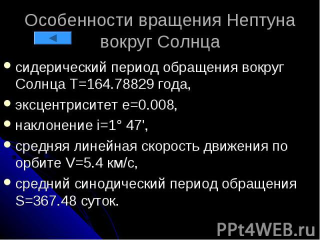 Особенности вращения Нептуна вокруг Солнца сидерический период обращения вокруг Солнца Т=164.78829 года, эксцентриситет e=0.008, наклонение i=1° 47', средняя линейная скорость движения по орбите V=5.4 км/с, средний синодический период обращения S=36…