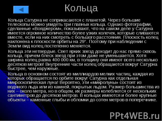 Кольца Кольца Сатурна не соприкасаются с планетой. Через большие телескопы можно увидеть три главных кольца. Однако фотографии, сделанные «Вояджером», показывают, что на самом деле у Сатурна имеется огромное количество более узких колечек, которые с…