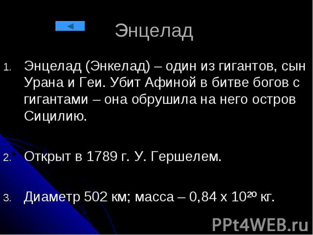 Энцелад Энцелад (Энкелад) – один из гигантов, сын Урана и Геи. Убит Афиной в битве богов с гигантами – она обрушила на него остров Сицилию. Открыт в 1789 г. У. Гершелем. Диаметр 502 км; масса – 0,84 х 10²º кг.