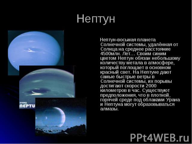 Нептун-восьмая планета Солнечной системы, удалённая от Солнца на среднее расстояние 4500млн. Лет… Своим синим цветом Нептун обязан небольшому количеству метала в атмосфере, который поглощает в основном красный свет. На Нептуне дают самые быстрые вет…