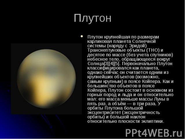 Плутон крупнейшая по размерам карликовая планета Солнечной системы (наряду с Эридой) Транснептуновые объекты (ТНО) и десятое по массе (без учета спутников) небесное тело, обращающееся вокруг Солнца[3][4][5]. Первоначально Плутон классифицировался ка…