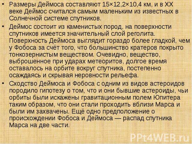 Размеры Деймоса составляют 15×12,2×10,4 км, и в XX веке Деймос считался самым маленьким из известных в Солнечной системе спутников. Размеры Деймоса составляют 15×12,2×10,4 км, и в XX веке Деймос считался самым маленьким из извест…