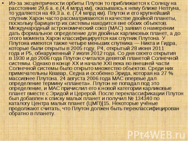 Из-за эксцентричности орбиты Плутон то приближается к Солнцу на расстояние 29,6 а. е.(4,4 млрд км), оказываясь к нему ближе Нептуна, то удаляется на 49,3 а. е. (7,4 млрд км). Плутон и его крупнейший спутник Ха…