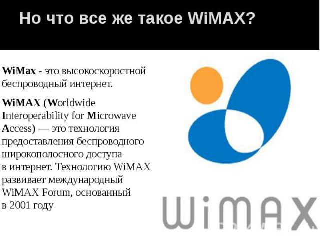 Но что все же такое WiMAX? WiMax - это высокоскоростной беспроводный интернет. WiMAX (Worldwide Interoperability for Microwave Access) — это технология предоставления беспроводного широкополосного доступа в интернет. Технологию WiMAX разви…