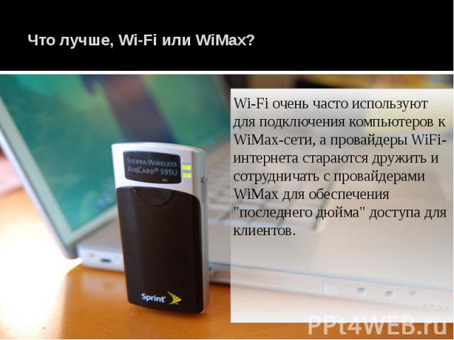 Что лучше, Wi-Fi или WiMax? Wi-Fi очень часто используют для подключения компьютеров к WiMax-сети, а провайдеры WiFi-интернета стараются дружить и сотрудничать с провайдерами WiMax для обеспечения "последнего дюйма" доступа для клиентов.