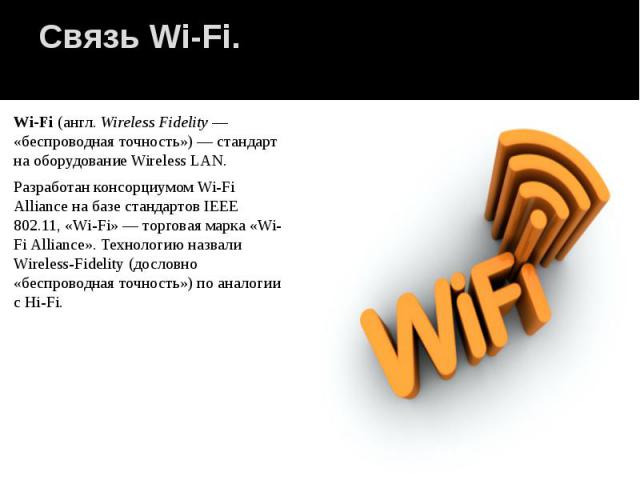 Связь Wi-Fi. Wi-Fi (англ. Wireless Fidelity — «беспроводная точность») — стандарт на оборудование Wireless LAN. Разработан консорциумом Wi-Fi Alliance на базе стандартов IEEE 802.11, «Wi-Fi» — торговая марка «Wi-Fi Alliance». Технолог…