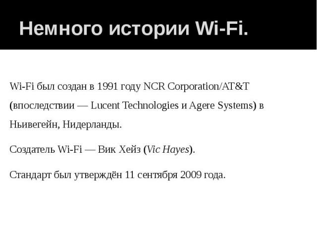 Немного истории Wi-Fi. Wi-Fi был создан в 1991 году NCR Corporation/AT&T (впоследствии — Lucent Technologies и Agere Systems) в Ньивегейн, Нидерланды. Создатель Wi-Fi — Вик Хейз (Vic Hayes). Стандарт был утверждён 11 сентября 2009 года.