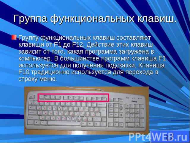Группу функциональных клавиш составляют клавиши от F1 до F12. Действие этих клавиш зависит от того, какая программа загружена в компьютер. В большинстве программ клавиша F1 используется для получения подсказки. Клавиша F10 традиционно используется д…