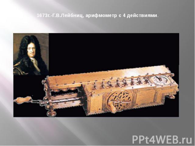 1673г.-Г.В.Лейбниц, арифмометр с 4 действиями. Механический калькулятор был создан Лейбницем в 1673 году. Сложение чисел выполнялось при помощи связанных друг с другом колёс, так же как на вычислительной машине другого выдающегося учёного-изобретате…