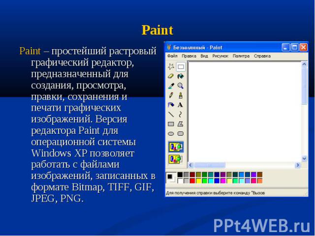 Paint – простейший растровый графический редактор, предназначенный для создания, просмотра, правки, сохранения и печати графических изображений. Версия редактора Paint для операционной системы Windows XP позволяет работать с файлами изображений, зап…