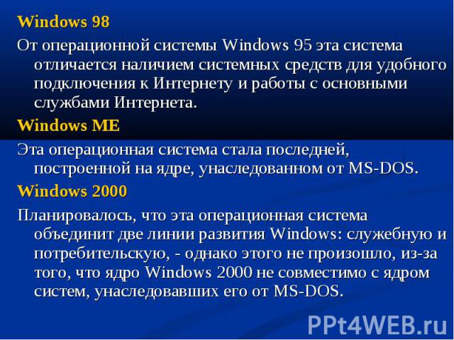 Windows 98 Windows 98 От операционной системы Windows 95 эта система отличается наличием системных средств для удобного подключения к Интернету и работы с основными службами Интернета. Windows ME Эта операционная система стала последней, построенной…