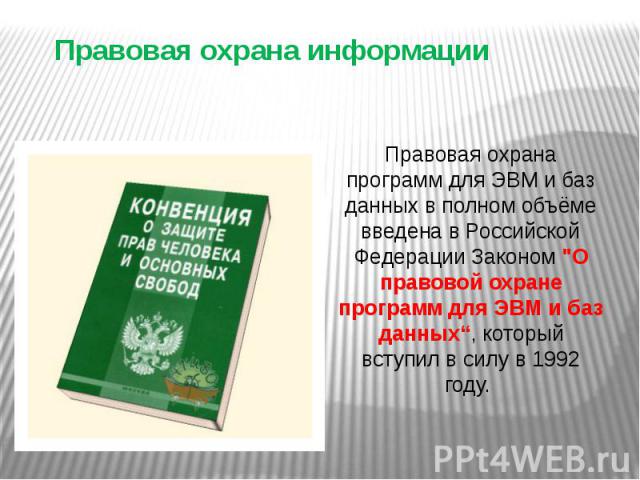 Правовая охрана информации Правовая охрана программ для ЭВМ и баз данных в полном объёме введена в Российской Федерации Законом "О правовой охране программ для ЭВМ и баз данных“, который вступил в силу в 1992 году.