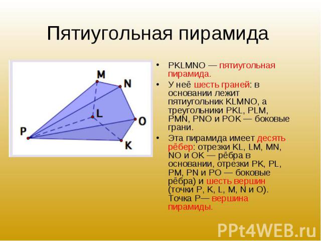 PKLMNO — пятиугольная пирамида. PKLMNO — пятиугольная пирамида. У неё шесть граней: в основании лежит пятиугольник KLMNO, а треугольники PKL, PLM, PMN, PNO и POK — боковые грани. Эта пирамида имеет десять рёбер: отрезки KL, LM, MN, NO и OK — рёбра в…