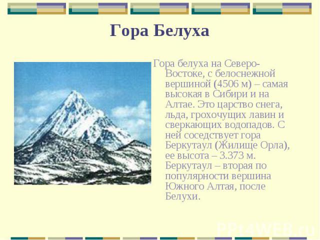 Гора белуха на Северо-Востоке, с белоснежной вершиной (4506 м) – самая высокая в Сибири и на Алтае. Это царство снега, льда, грохочущих лавин и сверкающих водопадов. С ней соседствует гора Беркутаул (Жилище Орла), ее высота – 3.373 м. Беркутаул – вт…
