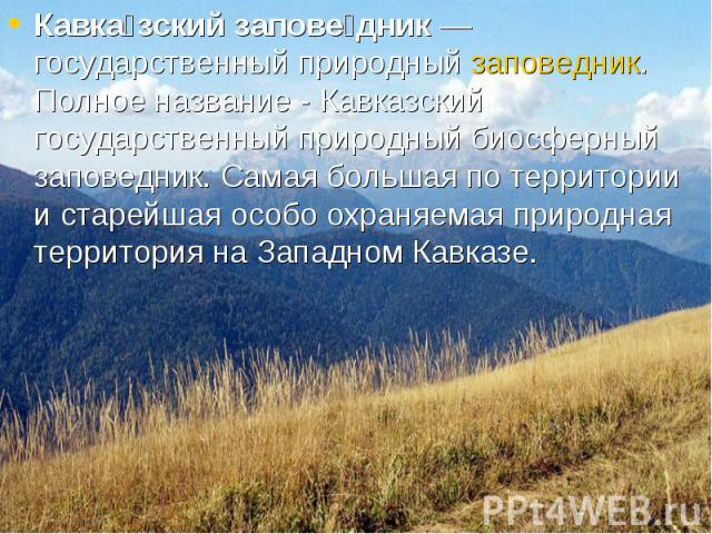 Кавка зский запове дник — государственный природный заповедник. Полное название - Кавказский государственный природный биосферный заповедник. Самая большая по территории и старейшая особо охраняемая природная территория на Западном Кавказе. Кавка зс…