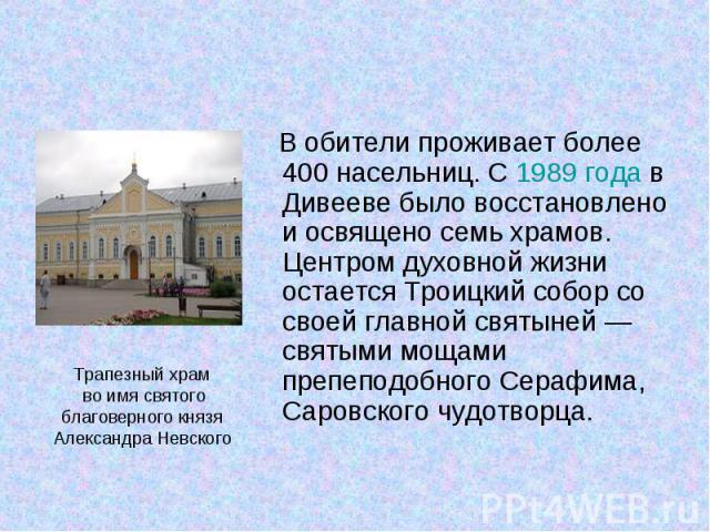 В обители проживает более 400 насельниц. С 1989 года в Дивееве было восстановлено и освящено семь храмов. Центром духовной жизни остается Троицкий собор со своей главной святыней — святыми мощами препеподобного Серафима, Саровского чудотво…