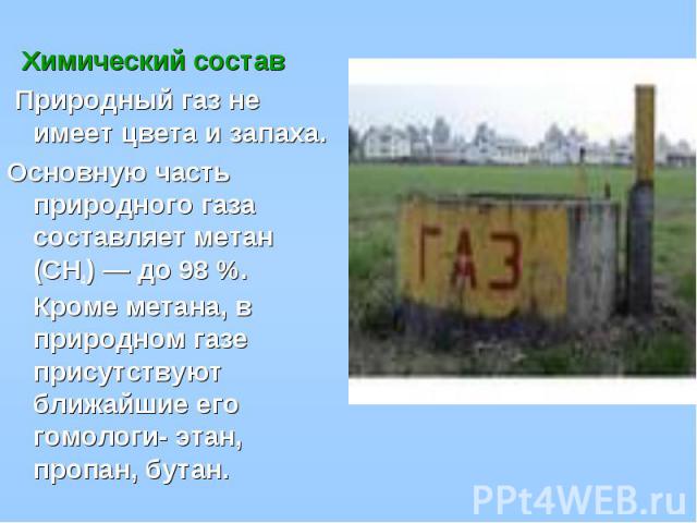 Химический состав Природный газ не имеет цвета и запаха. Основную часть природного газа составляет метан (CH4) — до 98 %. Кроме метана, в природном газе присутствуют ближайшие его гомологи- этан, пропан, бутан.