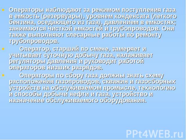 Операторы наблюдают за режимом поступления газа в емкость (резервуары), уровнем конденсата (легкого бензина, оседающего из газа), давлением в емкостях; занимаются чисткой емкостей и трубопроводов. Они также выполняют слесарные работы по ремонту труб…