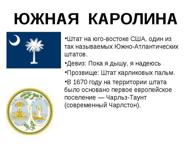 Штат на юго-востоке США, один из так называемых Южно-Атлантических штатов. Штат на юго-востоке США, один из так называемых Южно-Атлантических штатов. Девиз: Пока я дышу, я надеюсь Прозвище: Штат карликовых пальм. В 1670 году на территории штата было…