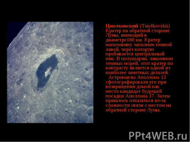 Циолковский (Tsiolkovskii) Кратер на обратной стороне Луны, имеющий в диаметре180 км. Кратер наполовину заполнен темной лавой, через которую пробивается центральный пик. В полушарии, лишенном темных морей, этот кратер по контрасту является одной из …