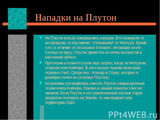 На Плутон всегда совершались нападки. Его называли то астероидом, то спутником, "сбежавшим" от Нептуна. Кроме того, в отличие от остальных 8 планет, летающих возле Солнца по кругу, Плутон движется по очень вытянутой и наклонной орбите. На …