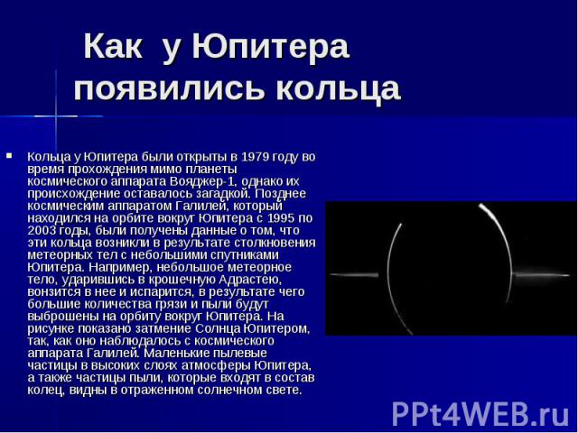  Как  у Юпитера появились кольца Кольца у Юпитера были открыты в 1979 году во время прохождения мимо планеты космического аппарата Вояджер-1, однако их происхождение оставалось загадкой. Позднее космическим аппаратом Галилей, который наход…