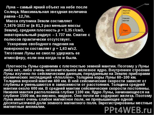 Плотность Луны сравнима с плотностью земной мантии. Поэтому у Луны либо нет, либо очень незначительное железное ядро. Внутреннее строение Луны изучено по сейсмическим данным, переданным на Землю приборами космических экспедиций «Аполлон». Толщина ко…