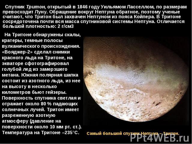 Спутник Тритон, открытый в 1846 году Уильямом Ласселлом, по размерам превосходит Луну. Обращение вокруг Нептуна обратное, поэтому ученые считают, что Тритон был захвачен Нептуном из пояса Койпера. В Тритоне сосредоточена почти вся масса спутник…