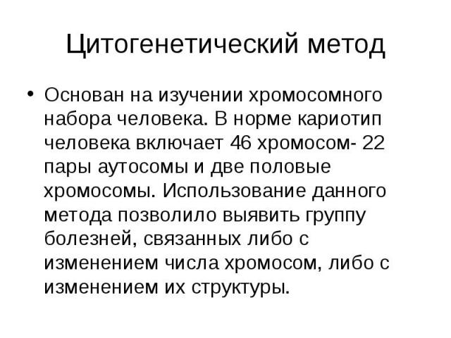 Основан на изучении хромосомного набора человека. В норме кариотип человека включает 46 хромосом- 22 пары аутосомы и две половые хромосомы. Использование данного метода позволило выявить группу болезней, связанных либо с изменением числа хромосом, л…